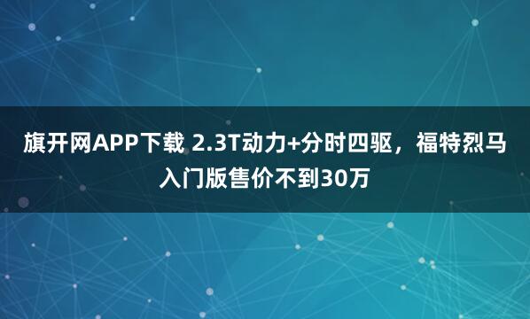 旗开网APP下载 2.3T动力+分时四驱，福特烈马入门版售价不到30万