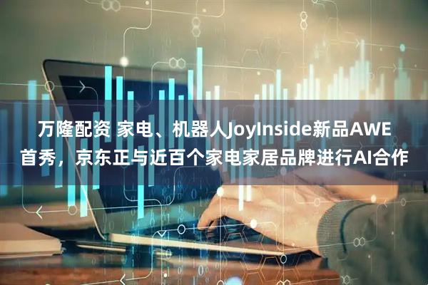 万隆配资 家电、机器人JoyInside新品AWE首秀，京东正与近百个家电家居品牌进行AI合作