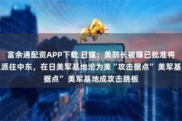 富余通配资APP下载 日媒：美防长被曝已批准将驻日美军部队派往中东，在日美军基地沦为美“攻击据点” 美军基地成攻击跳板