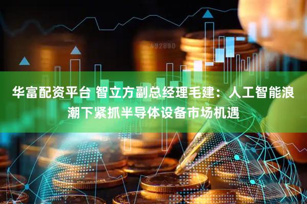 华富配资平台 智立方副总经理毛建：人工智能浪潮下紧抓半导体设备市场机遇