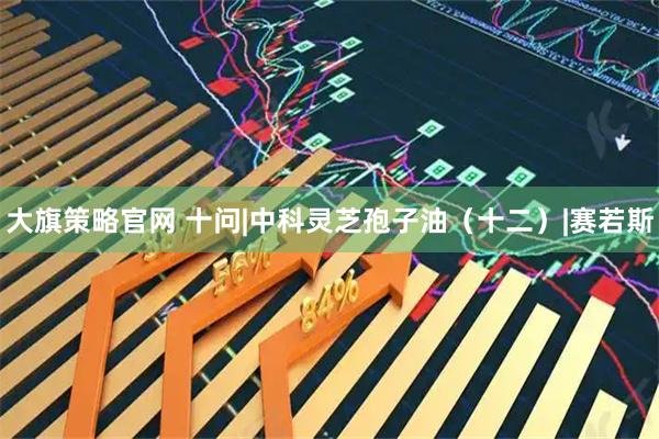 大旗策略官网 十问|中科灵芝孢子油（十二）|赛若斯