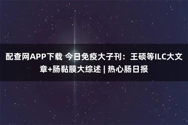 配查网APP下载 今日免疫大子刊：王硕等ILC大文章+肠黏膜大综述 | 热心肠日报