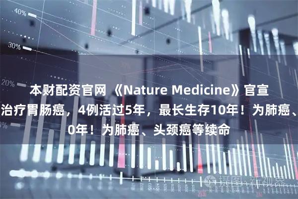 本财配资官网 《Nature Medicine》官宣！TIL细胞疗法治疗胃肠癌，4例活过5年，最长生存10年！为肺癌、头颈癌等续命