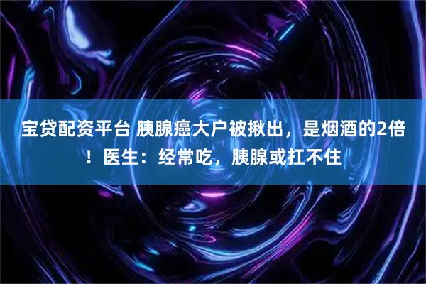 宝贷配资平台 胰腺癌大户被揪出，是烟酒的2倍！医生：经常吃，胰腺或扛不住