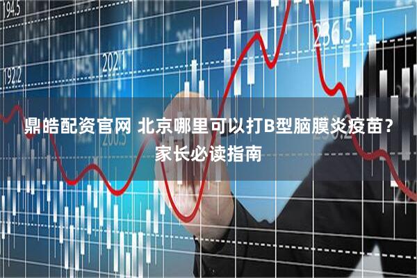 鼎皓配资官网 北京哪里可以打B型脑膜炎疫苗？家长必读指南