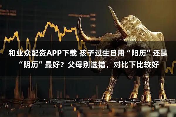 和业众配资APP下载 孩子过生日用“阳历”还是“阴历”最好？父母别选错，对比下比较好