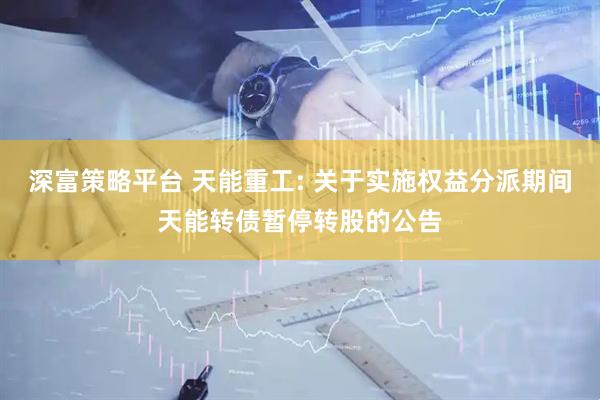 深富策略平台 天能重工: 关于实施权益分派期间天能转债暂停转股的公告