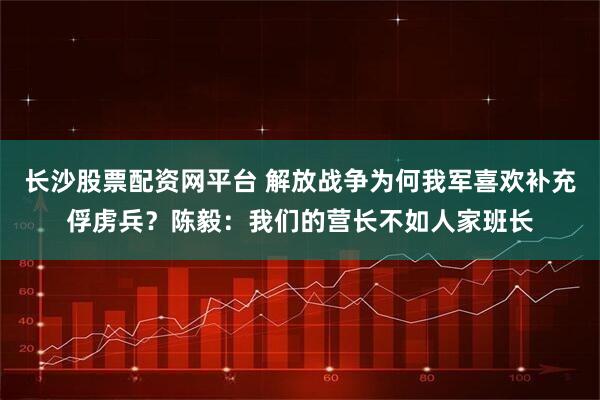 长沙股票配资网平台 解放战争为何我军喜欢补充俘虏兵？陈毅：我们的营长不如人家班长