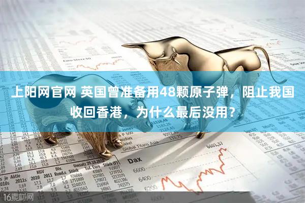 上阳网官网 英国曾准备用48颗原子弹，阻止我国收回香港，为什么最后没用？
