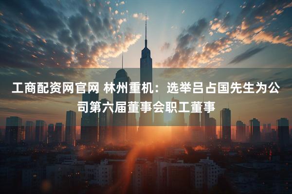 工商配资网官网 林州重机：选举吕占国先生为公司第六届董事会职工董事