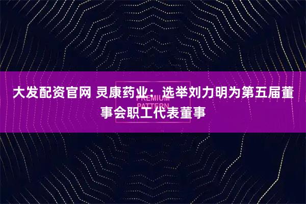 大发配资官网 灵康药业：选举刘力明为第五届董事会职工代表董事