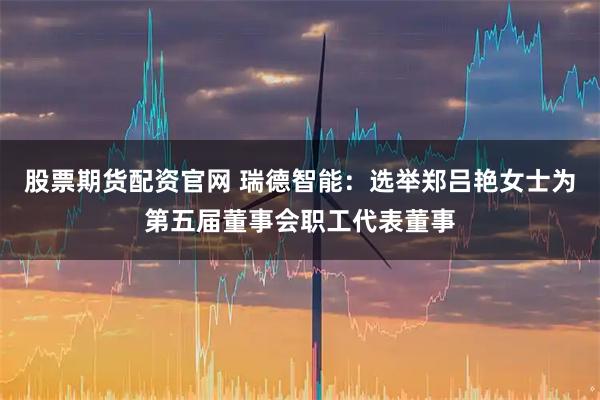 股票期货配资官网 瑞德智能：选举郑吕艳女士为第五届董事会职工代表董事
