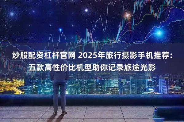 炒股配资杠杆官网 2025年旅行摄影手机推荐：五款高性价比机型助你记录旅途光影