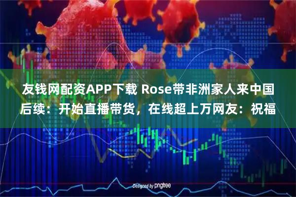 友钱网配资APP下载 Rose带非洲家人来中国后续：开始直播带货，在线超上万网友：祝福