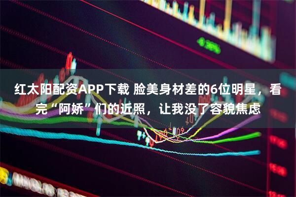 红太阳配资APP下载 脸美身材差的6位明星，看完“阿娇”们的近照，让我没了容貌焦虑