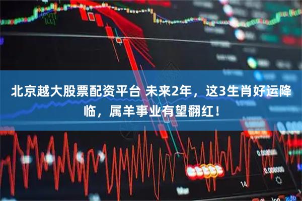 北京越大股票配资平台 未来2年，这3生肖好运降临，属羊事业有望翻红！