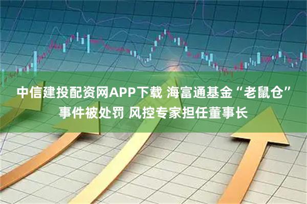 中信建投配资网APP下载 海富通基金“老鼠仓”事件被处罚 风控专家担任董事长