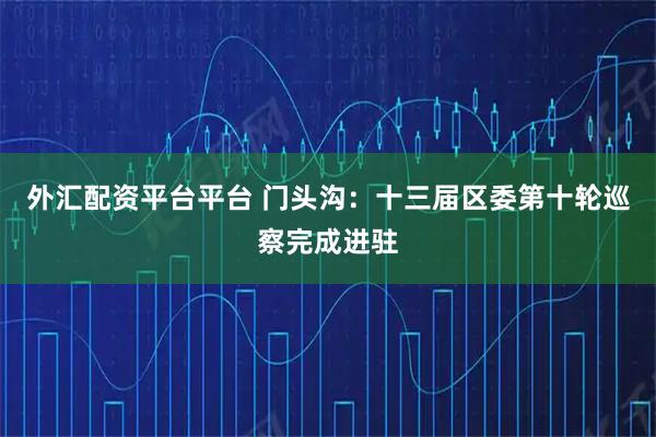 外汇配资平台平台 门头沟：十三届区委第十轮巡察完成进驻