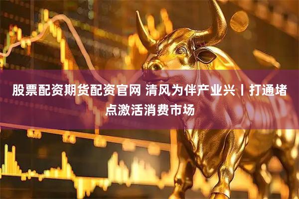 股票配资期货配资官网 清风为伴产业兴丨打通堵点激活消费市场