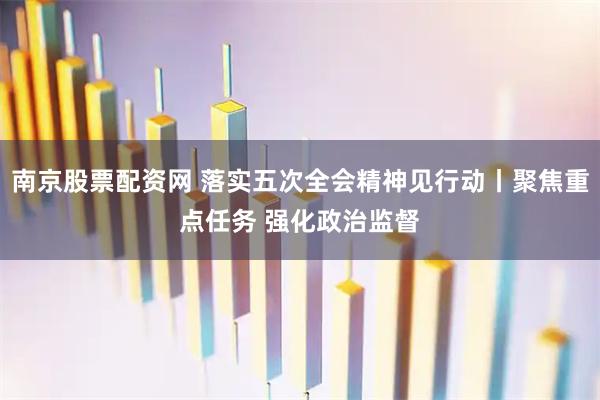 南京股票配资网 落实五次全会精神见行动丨聚焦重点任务 强化政治监督