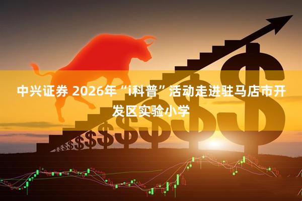 中兴证券 2026年“i科普”活动走进驻马店市开发区实验小学