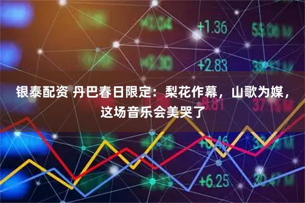 银泰配资 丹巴春日限定：梨花作幕，山歌为媒，这场音乐会美哭了