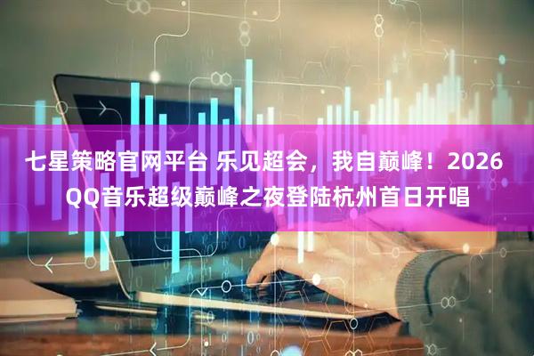 七星策略官网平台 乐见超会，我自巅峰！2026 QQ音乐超级巅峰之夜登陆杭州首日开唱