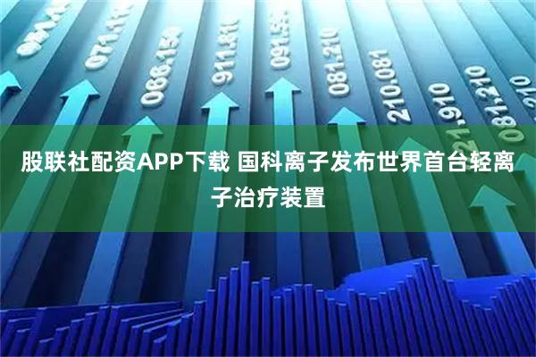 股联社配资APP下载 国科离子发布世界首台轻离子治疗装置