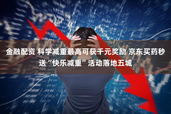 金融配资 科学减重最高可获千元奖励 京东买药秒送“快乐减重”活动落地五城