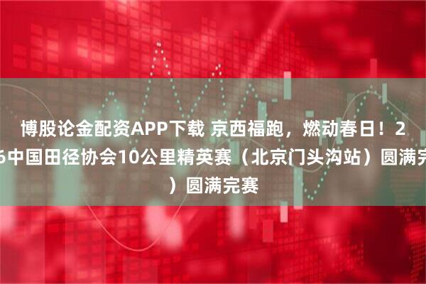 博股论金配资APP下载 京西福跑，燃动春日！2026中国田径协会10公里精英赛（北京门头沟站）圆满完赛