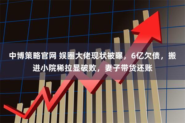 中博策略官网 娱圈大佬现状被曝，6亿欠债，搬进小院稀拉显破败，妻子带货还账