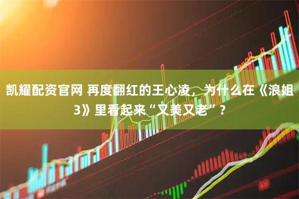凯耀配资官网 再度翻红的王心凌，为什么在《浪姐3》里看起来“又美又老”？