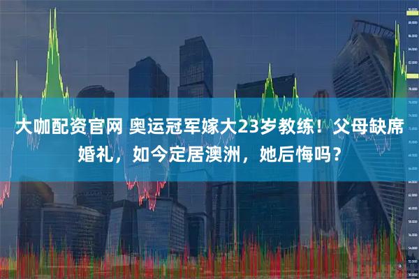 大咖配资官网 奥运冠军嫁大23岁教练！父母缺席婚礼，如今定居澳洲，她后悔吗？