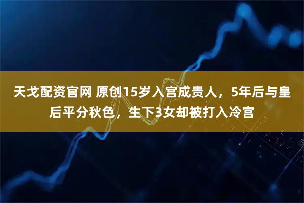 天戈配资官网 原创15岁入宫成贵人，5年后与皇后平分秋色，生下3女却被打入冷宫