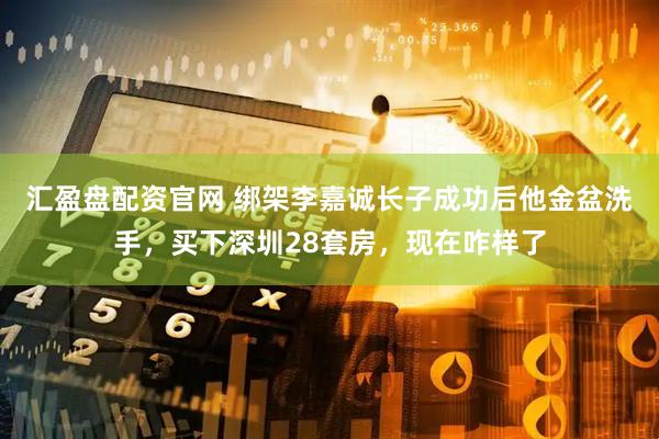 汇盈盘配资官网 绑架李嘉诚长子成功后他金盆洗手，买下深圳28套房，现在咋样了
