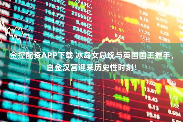 金控配资APP下载 冰岛女总统与英国国王握手，白金汉宫迎来历史性时刻！
