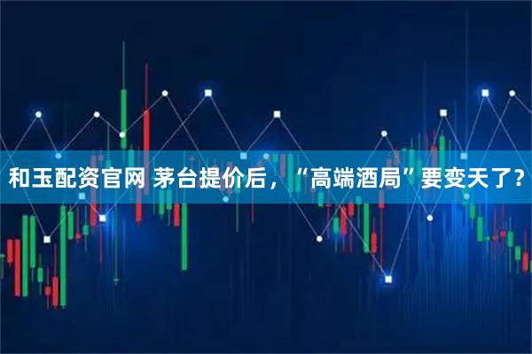 和玉配资官网 茅台提价后，“高端酒局”要变天了？