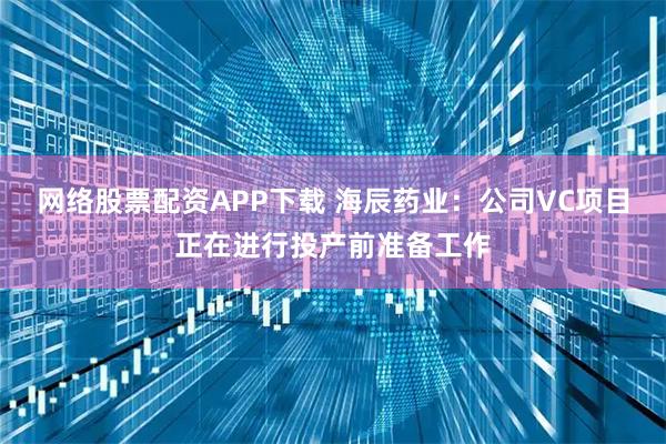 网络股票配资APP下载 海辰药业：公司VC项目正在进行投产前准备工作