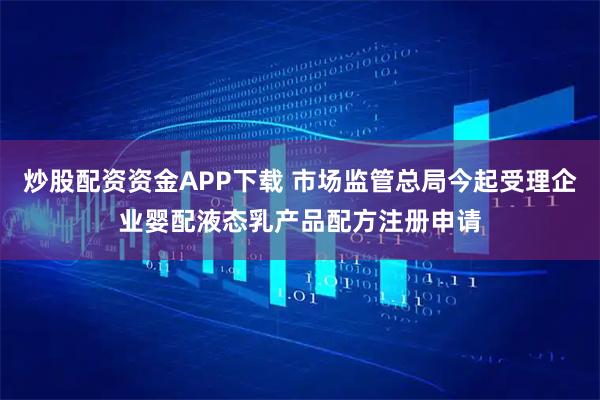 炒股配资资金APP下载 市场监管总局今起受理企业婴配液态乳产品配方注册申请