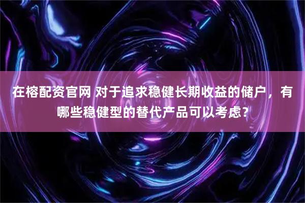 在榕配资官网 对于追求稳健长期收益的储户，有哪些稳健型的替代产品可以考虑？