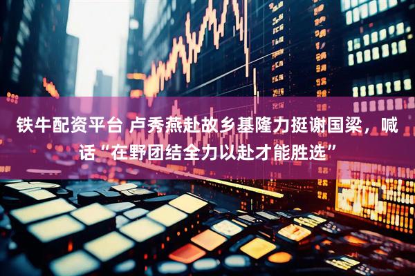 铁牛配资平台 卢秀燕赴故乡基隆力挺谢国梁，喊话“在野团结全力以赴才能胜选”