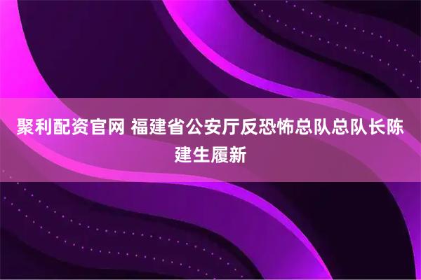 聚利配资官网 福建省公安厅反恐怖总队总队长陈建生履新