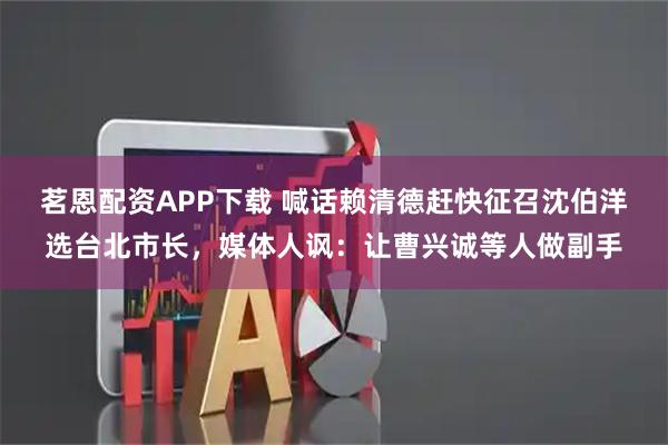 茗恩配资APP下载 喊话赖清德赶快征召沈伯洋选台北市长，媒体人讽：让曹兴诚等人做副手