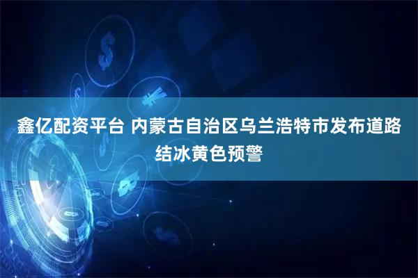 鑫亿配资平台 内蒙古自治区乌兰浩特市发布道路结冰黄色预警