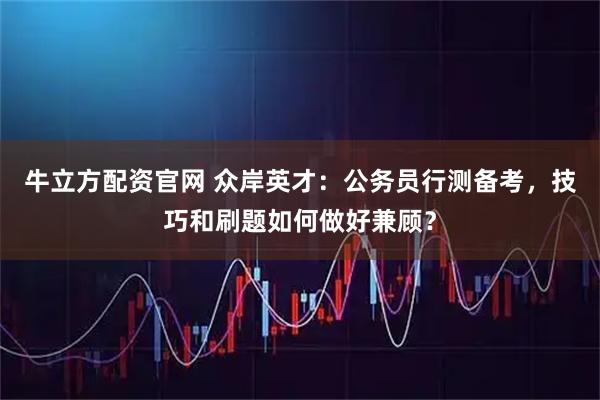 牛立方配资官网 众岸英才：公务员行测备考，技巧和刷题如何做好兼顾？