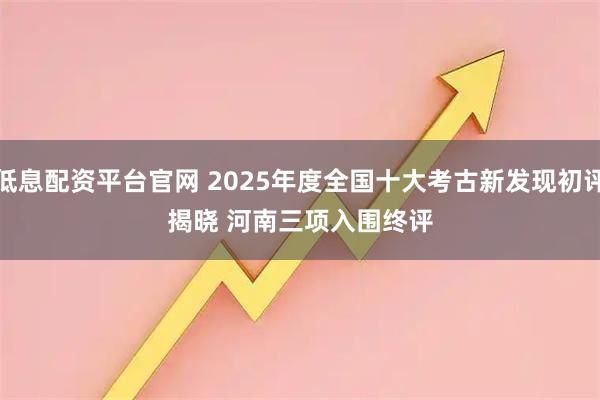 低息配资平台官网 2025年度全国十大考古新发现初评揭晓 河南三项入围终评