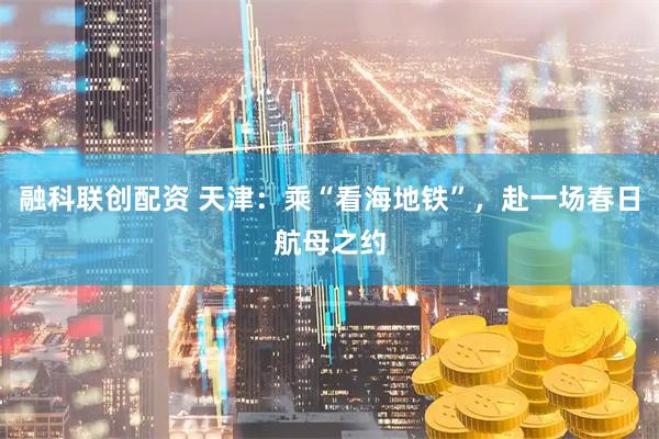 融科联创配资 天津：乘“看海地铁”，赴一场春日航母之约