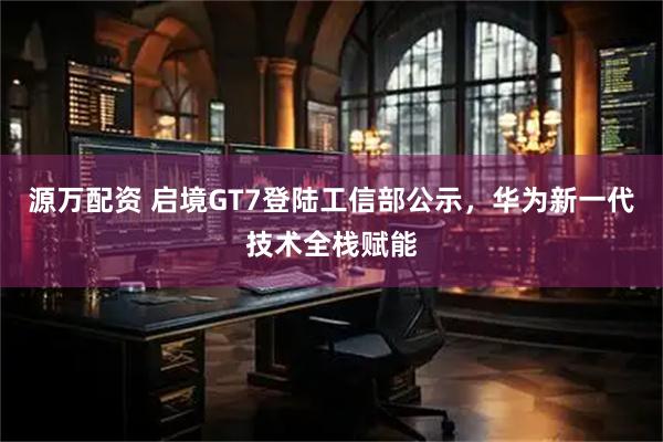 源万配资 启境GT7登陆工信部公示，华为新一代技术全栈赋能