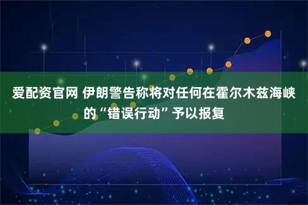 爱配资官网 伊朗警告称将对任何在霍尔木兹海峡的“错误行动”予以报复