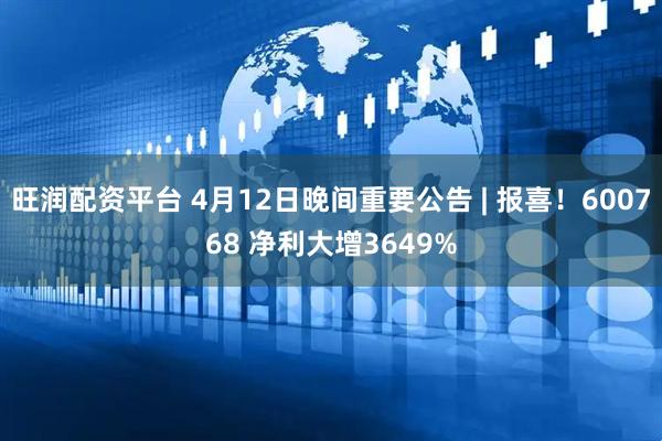 旺润配资平台 4月12日晚间重要公告 | 报喜！600768 净利大增3649%